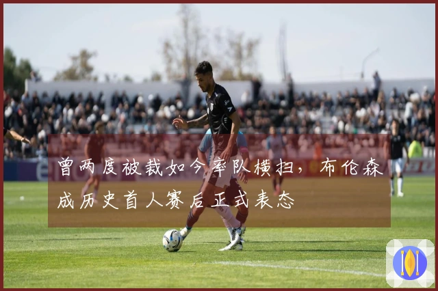 曾两度被裁如今率队横扫，布伦森成历史首人赛后正式表态