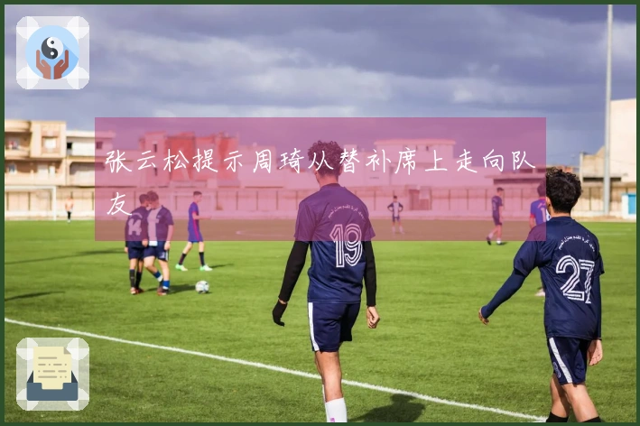 张云松提示周琦从替补席上走向队友